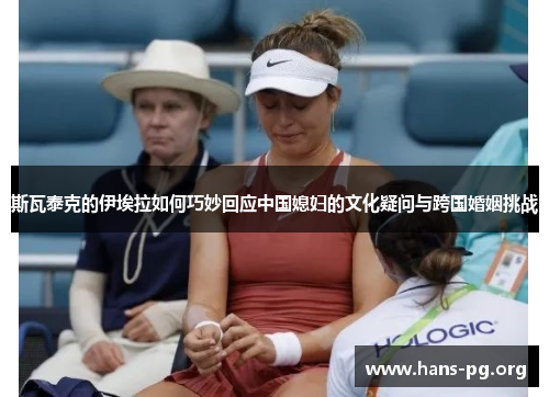 斯瓦泰克的伊埃拉如何巧妙回应中国媳妇的文化疑问与跨国婚姻挑战 斯瓦泰克的伊埃拉如何巧妙回应中国媳妇的文化疑问与跨国婚姻挑战