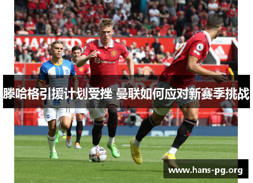 滕哈格引援计划受挫 曼联如何应对新赛季挑战 滕哈格引援计划受挫 曼联如何应对新赛季挑战