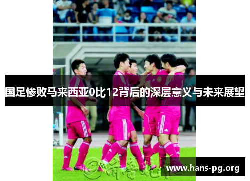 国足惨败马来西亚0比12背后的深层意义与未来展望