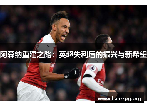 阿森纳重建之路:英超失利后的振兴与新希望 阿森纳重建之路:英超失利后的振兴与新希望
