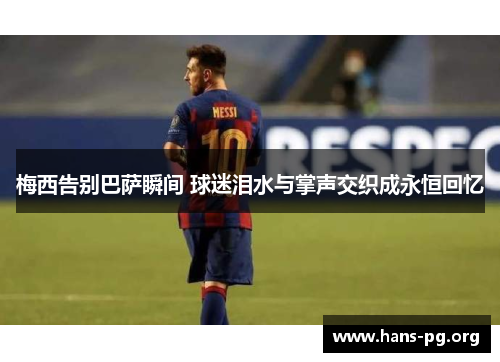 梅西告别巴萨瞬间 球迷泪水与掌声交织成永恒回忆